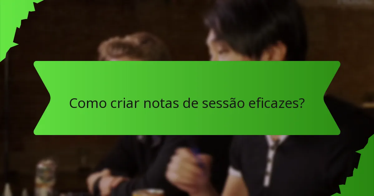 Como criar notas de sessão eficazes?